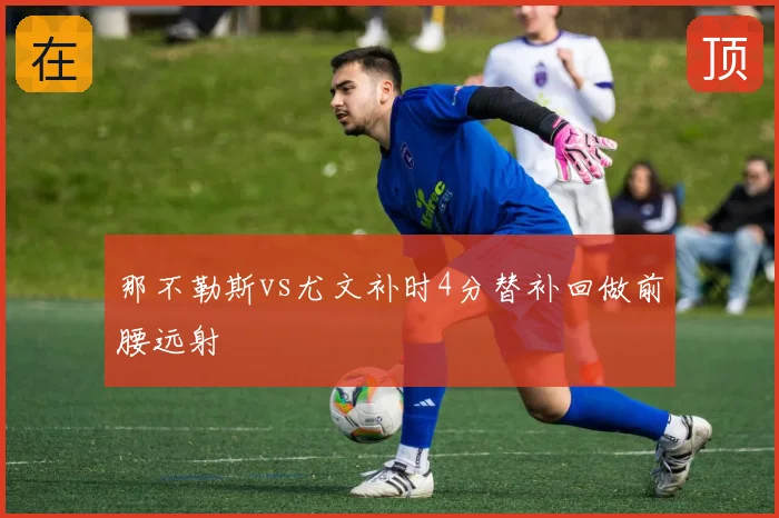 那不勒斯vs尤文补时4分替补回做前腰远射